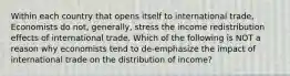 Within each country that opens itself to international​ trade, Economists do​ not, generally, stress the income redistribution effects of international trade. Which of the following is NOT a reason why economists tend to​ de-emphasize the impact of international trade on the distribution of​ income?