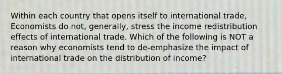 Within each country that opens itself to international​ trade, Economists do​ not, generally, stress the income redistribution effects of international trade. Which of the following is NOT a reason why economists tend to​ de-emphasize the impact of international trade on the distribution of​ income?