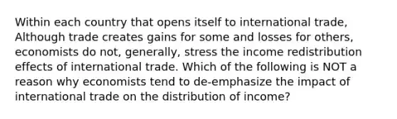 Within each country that opens itself to international​ trade, Although trade creates gains for some and losses for​ others, economists do​ not, generally, stress the income redistribution effects of international trade. Which of the following is NOT a reason why economists tend to​ de-emphasize the impact of international trade on the distribution of​ income?