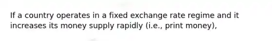 If a country operates in a fixed exchange rate regime and it increases its money supply rapidly (i.e., print money),