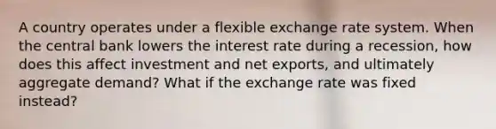 A country operates under a flexible exchange rate system. When the central bank lowers the interest rate during a recession, how does this affect investment and net exports, and ultimately aggregate demand? What if the exchange rate was fixed instead?