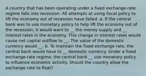 A country that has been operating under a fixed exchange-rate regime falls into recession. All attempts at using fiscal policy to lift the economy out of recession have failed. a. If the central bank was to use monetary policy to help lift the economy out of the recession, it would want to __ the money supply and __ interest rates in the economy. This change in interest rates would cause net capital outflow to __. The value of the domestic currency would __. b. To maintain the fixed exchange rate, the central bank would have to __ domestic currency. Under a fixed exchange-rate regime, the central bank __ use monetary policy to influence economic activity. Should the country allow the exchange rate to float?