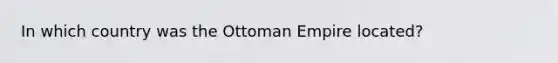 In which country was the Ottoman Empire located?