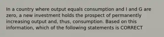 In a country where output equals consumption and I and G are zero, a new investment holds the prospect of permanently increasing output and, thus, consumption. Based on this information, which of the following statements is CORRECT