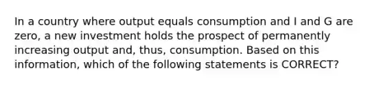 In a country where output equals consumption and I and G are zero, a new investment holds the prospect of permanently increasing output and, thus, consumption. Based on this information, which of the following statements is CORRECT?