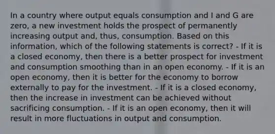 In a country where output equals consumption and I and G are zero, a new investment holds the prospect of permanently increasing output and, thus, consumption. Based on this information, which of the following statements is correct? - If it is a closed economy, then there is a better prospect for investment and consumption smoothing than in an open economy. - If it is an open economy, then it is better for the economy to borrow externally to pay for the investment. - If it is a closed economy, then the increase in investment can be achieved without sacrificing consumption. - If it is an open economy, then it will result in more fluctuations in output and consumption.