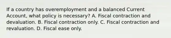 If a country has overemployment and a balanced Current​ Account, what policy is​ necessary? A. Fiscal contraction and devaluation. B. Fiscal contraction only. C. Fiscal contraction and revaluation. D. Fiscal ease only.