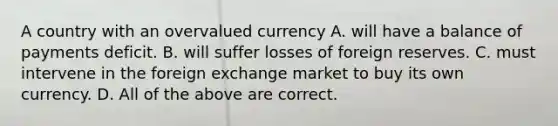 A country with an overvalued currency A. will have a balance of payments deficit. B. will suffer losses of foreign reserves. C. must intervene in the foreign exchange market to buy its own currency. D. All of the above are correct.