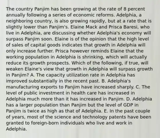 The country Panjim has been growing at the rate of 8 percent annually following a series of economic reforms.​ Adelphia, a neighboring​ country, is also growing​ rapidly, but at a rate that is slightly lower than​ Panjim's. Elaine Mack and Prisca​ Baresi, who live in​ Adelphia, are discussing whether​ Adelphia's economy will surpass Panjim soon. Elaine is of the opinion that the high level of sales of capital goods indicates that growth in Adelphia will only increase further. Prisca however reminds Elaine that the working population in Adelphia is​ shrinking, which will actually reduce its growth prospects. Which of the​ following, if​ true, will weaken​ Elaine's view that growth in Adelphia will surpass growth in​ Panjim? A. The capacity utilization rate in Adelphia has improved substantially in the recent past. B. ​Adelphia's manufacturing exports to Panjim have increased sharply. C. The level of public investment in health care has increased in Adelphia much more than it has increased in Panjim. D. Adelphia has a larger population than Panjim but the level of GDP in Panjim is twice as high as that of Adelphia. E. In the past couple of​ years, most of the science and technology patents have been granted to​ foreign-born individuals who live and work in Adelphia.