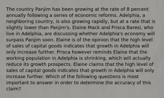 The country Panjim has been growing at the rate of 8 percent annually following a series of economic reforms.​ Adelphia, a neighboring​ country, is also growing​ rapidly, but at a rate that is slightly lower than​ Panjim's. Elaine Mack and Prisca​ Baresi, who live in​ Adelphia, are discussing whether​ Adelphia's economy will surpass Panjim soon. Elaine is of the opinion that the high level of sales of capital goods indicates that growth in Adelphia will only increase further. Prisca however reminds Elaine that the working population in Adelphia is​ shrinking, which will actually reduce its growth prospects. Elaine claims that the high level of sales of capital goods indicates that growth in Adelphia will only increase further. Which of the following questions is most important to answer in order to determine the accuracy of this​ claim?