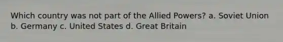 Which country was not part of the Allied Powers? a. Soviet Union b. Germany c. United States d. Great Britain