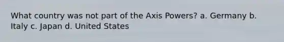 What country was not part of the Axis Powers? a. Germany b. Italy c. Japan d. United States