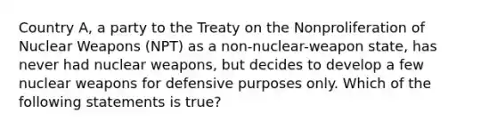 Country A, a party to the Treaty on the Nonproliferation of Nuclear Weapons (NPT) as a non-nuclear-weapon state, has never had nuclear weapons, but decides to develop a few nuclear weapons for defensive purposes only. Which of the following statements is true?