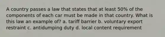 A country passes a law that states that at least 50% of the components of each car must be made in that country. What is this law an example of? a. tariff barrier b. voluntary export restraint c. antidumping duty d. local content requirement