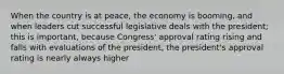 When the country is at peace, the economy is booming, and when leaders cut successful legislative deals with the president; this is important, because Congress' approval rating rising and falls with evaluations of the president, the president's approval rating is nearly always higher