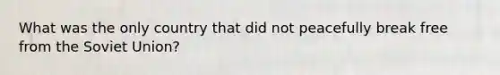 What was the only country that did not peacefully break free from the Soviet Union?