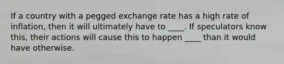 If a country with a pegged exchange rate has a high rate of inflation, then it will ultimately have to ____. If speculators know this, their actions will cause this to happen ____ than it would have otherwise.