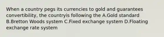 When a country pegs its currencies to gold and guarantees convertibility, the countryis following the A.Gold standard B.Bretton Woods system C.Fixed exchange system D.Floating exchange rate system