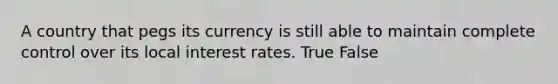 A country that pegs its currency is still able to maintain complete control over its local interest rates. True False