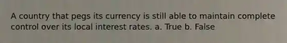 A country that pegs its currency is still able to maintain complete control over its local interest rates. a. True b. False