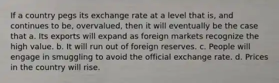 If a country pegs its exchange rate at a level that is, and continues to be, overvalued, then it will eventually be the case that a. Its exports will expand as foreign markets recognize the high value. b. It will run out of foreign reserves. c. People will engage in smuggling to avoid the official exchange rate. d. Prices in the country will rise.