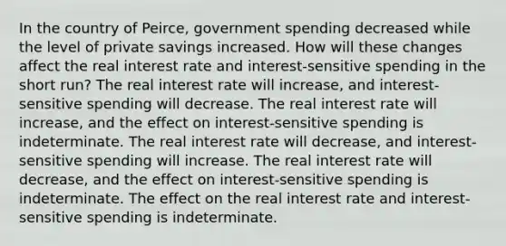 In the country of Peirce, government spending decreased while the level of private savings increased. How will these changes affect the real interest rate and interest-sensitive spending in the short run? The real interest rate will increase, and interest-sensitive spending will decrease. The real interest rate will increase, and the effect on interest-sensitive spending is indeterminate. The real interest rate will decrease, and interest-sensitive spending will increase. The real interest rate will decrease, and the effect on interest-sensitive spending is indeterminate. The effect on the real interest rate and interest-sensitive spending is indeterminate.