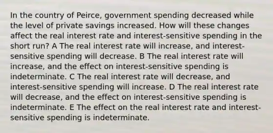 In the country of Peirce, government spending decreased while the level of private savings increased. How will these changes affect the real interest rate and interest-sensitive spending in the short run? A The real interest rate will increase, and interest-sensitive spending will decrease. B The real interest rate will increase, and the effect on interest-sensitive spending is indeterminate. C The real interest rate will decrease, and interest-sensitive spending will increase. D The real interest rate will decrease, and the effect on interest-sensitive spending is indeterminate. E The effect on the real interest rate and interest-sensitive spending is indeterminate.