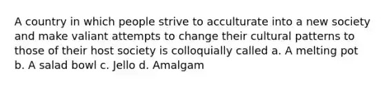 A country in which people strive to acculturate into a new society and make valiant attempts to change their cultural patterns to those of their host society is colloquially called a. A melting pot b. A salad bowl c. Jello d. Amalgam