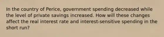 In the country of Perice, government spending decreased while the level of private savings increased. How will these changes affect the real interest rate and interest-sensitive spending in the short run?