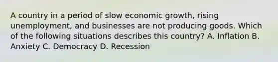 A country in a period of slow economic growth, rising unemployment, and businesses are not producing goods. Which of the following situations describes this country? A. Inflation B. Anxiety C. Democracy D. Recession