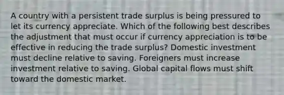 A country with a persistent trade surplus is being pressured to let its currency appreciate. Which of the following best describes the adjustment that must occur if currency appreciation is to be effective in reducing the trade surplus? Domestic investment must decline relative to saving. Foreigners must increase investment relative to saving. Global capital flows must shift toward the domestic market.