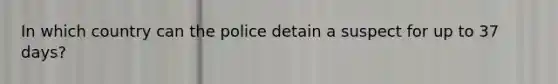 In which country can the police detain a suspect for up to 37 days?