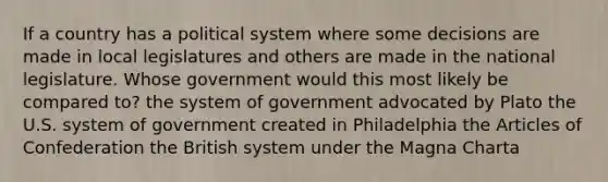 If a country has a political system where some decisions are made in local legislatures and others are made in the national legislature. Whose government would this most likely be compared to? the system of government advocated by Plato the U.S. system of government created in Philadelphia the Articles of Confederation the British system under the Magna Charta