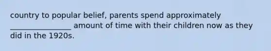 country to popular belief, parents spend approximately ________________ amount of time with their children now as they did in the 1920s.