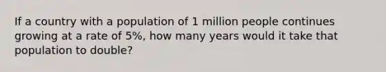 If a country with a population of 1 million people continues growing at a rate of 5%, how many years would it take that population to double?