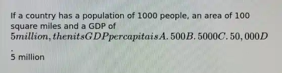 If a country has a population of 1000 people, an area of 100 square miles and a GDP of 5 million, then its GDP per capita is A. 500 B. 5000 C. 50,000 D.5 million