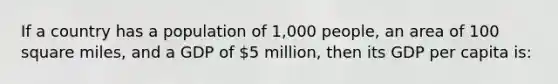 If a country has a population of 1,000 people, an area of 100 square miles, and a GDP of 5 million, then its GDP per capita is: