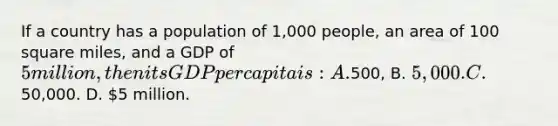 If a country has a population of 1,000 people, an area of 100 square miles, and a GDP of 5 million, then its GDP per capita is: A.500, B. 5,000. C.50,000. D. 5 million.