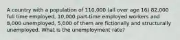 A country with a population of 110,000 (all over age 16) 82,000 full time employed, 10,000 part-time employed workers and 8,000 unemployed, 5,000 of them are fictionally and structurally unemployed. What is the unemployment rate?