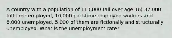 A country with a population of 110,000 (all over age 16) 82,000 full time employed, 10,000 part-time employed workers and 8,000 unemployed, 5,000 of them are fictionally and structurally unemployed. What is the unemployment rate?