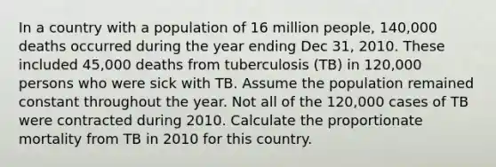 In a country with a population of 16 million people, 140,000 deaths occurred during the year ending Dec 31, 2010. These included 45,000 deaths from tuberculosis (TB) in 120,000 persons who were sick with TB. Assume the population remained constant throughout the year. Not all of the 120,000 cases of TB were contracted during 2010. Calculate the proportionate mortality from TB in 2010 for this country.