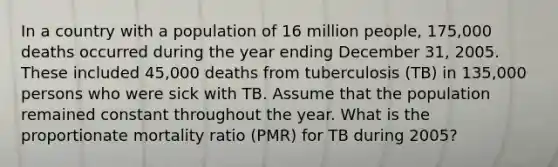 In a country with a population of 16 million people, 175,000 deaths occurred during the year ending December 31, 2005. These included 45,000 deaths from tuberculosis (TB) in 135,000 persons who were sick with TB. Assume that the population remained constant throughout the year. What is the proportionate mortality ratio (PMR) for TB during 2005?