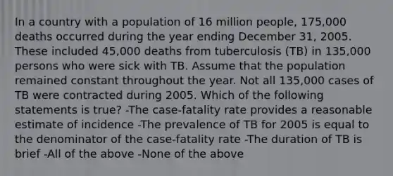 In a country with a population of 16 million people, 175,000 deaths occurred during the year ending December 31, 2005. These included 45,000 deaths from tuberculosis (TB) in 135,000 persons who were sick with TB. Assume that the population remained constant throughout the year. Not all 135,000 cases of TB were contracted during 2005. Which of the following statements is true? -The case-fatality rate provides a reasonable estimate of incidence -The prevalence of TB for 2005 is equal to the denominator of the case-fatality rate -The duration of TB is brief -All of the above -None of the above