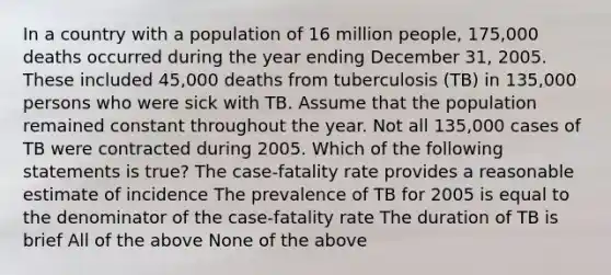 In a country with a population of 16 million people, 175,000 deaths occurred during the year ending December 31, 2005. These included 45,000 deaths from tuberculosis (TB) in 135,000 persons who were sick with TB. Assume that the population remained constant throughout the year. Not all 135,000 cases of TB were contracted during 2005. Which of the following statements is true? The case-fatality rate provides a reasonable estimate of incidence The prevalence of TB for 2005 is equal to the denominator of the case-fatality rate The duration of TB is brief All of the above None of the above