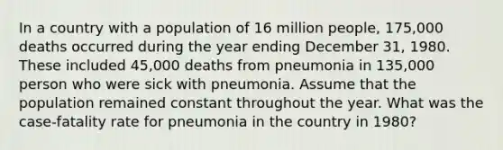 In a country with a population of 16 million people, 175,000 deaths occurred during the year ending December 31, 1980. These included 45,000 deaths from pneumonia in 135,000 person who were sick with pneumonia. Assume that the population remained constant throughout the year. What was the case-fatality rate for pneumonia in the country in 1980?