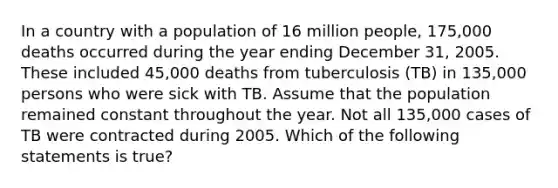 In a country with a population of 16 million people, 175,000 deaths occurred during the year ending December 31, 2005. These included 45,000 deaths from tuberculosis (TB) in 135,000 persons who were sick with TB. Assume that the population remained constant throughout the year. Not all 135,000 cases of TB were contracted during 2005. Which of the following statements is true?