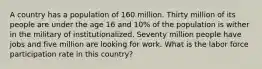 A country has a population of 160 million. Thirty million of its people are under the age 16 and 10% of the population is wither in the military of institutionalized. Seventy million people have jobs and five million are looking for work. What is the labor force participation rate in this country?