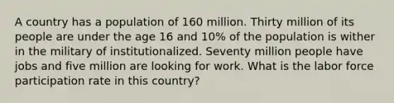 A country has a population of 160 million. Thirty million of its people are under the age 16 and 10% of the population is wither in the military of institutionalized. Seventy million people have jobs and five million are looking for work. What is the labor force participation rate in this country?