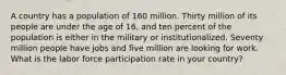 A country has a population of 160 million. Thirty million of its people are under the age of 16, and ten percent of the population is either in the military or institutionalized. Seventy million people have jobs and five million are looking for work. What is the labor force participation rate in your country?