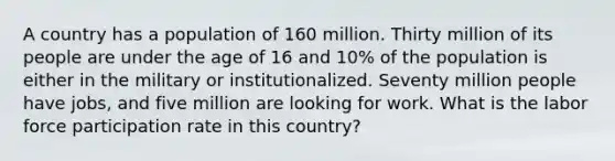 A country has a population of 160 million. Thirty million of its people are under the age of 16 and 10% of the population is either in the military or institutionalized. Seventy million people have jobs, and five million are looking for work. What is the labor force participation rate in this country?